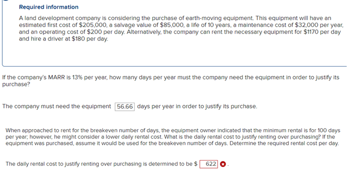 Required information
A land development company is considering the purchase of earth-moving equipment. This equipment will have an
estimated first cost of $205,000, a salvage value of $85,000, a life of 10 years, a maintenance cost of $32,000 per year,
and an operating cost of $200 per day. Alternatively, the company can rent the necessary equipment for $1170 per day
and hire a driver at $180 per day.
If the company's MARR is 13% per year, how many days per year must the company need the equipment in order to justify its
purchase?
The company must need the equipment 56.66 days per year in order to justify its purchase.
When approached to rent for the breakeven number of days, the equipment owner indicated that the minimum rental is for 100 days
per year, however, he might consider a lower daily rental cost. What is the daily rental cost to justify renting over purchasing? If the
equipment was purchased, assume it would be used for the breakeven number of days. Determine the required rental cost per day.
The dally rental cost to justify renting over purchasing is determined to be $ 622]
