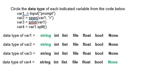 Circle the data type of each indicated variable from the code below.
var1 = input("prompt")
var2 = open(var1, "r")
var3 = print(var1)
var4 = var1.split()
data type of var1 = string int list
file float bool
None
data type of var2 =
string int list file float bool
None
data type of var3 =
string int list file float bool
None
data type of var4 = string int list file float bool
None
