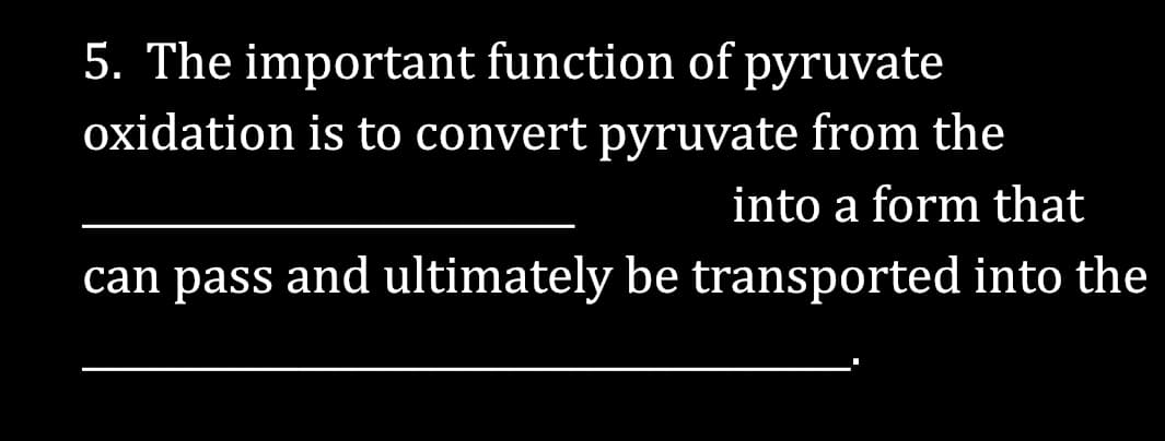 5. The important function of pyruvate
oxidation is to convert pyruvate from the
into a form that
can pass and ultimately be transported into the