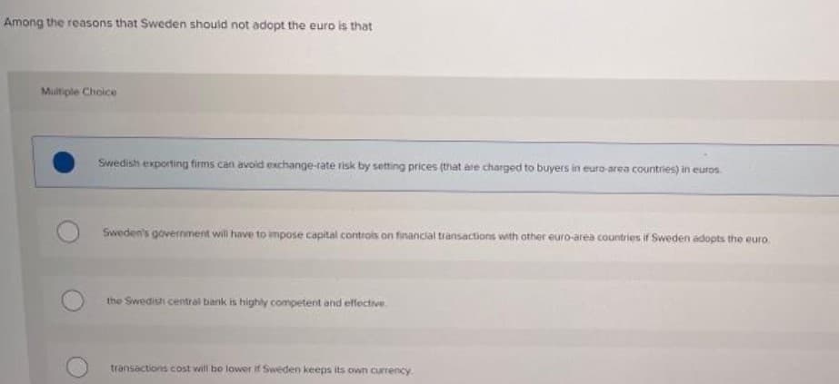 Among the reasons that Sweden shoulid not adopt the euro is that
Muiltiple Choice
Swedish exporting firms can avoid exchange-rate risk by setting prices (that are charged to buyers in euro-area countries) in euros
Sweden's government will have to impose capital controls on financial transactions with other euro-area countries if Sweden adopts the euro.
the Swedish central bank is highly competent and effective.
transactions cost will bo lower if Sweden keeps its own currency
