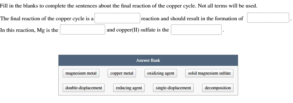 Fill in the blanks to complete the sentences about the final reaction of the copper cycle. Not all terms will be used.
The final reaction of the copper cycle is a
In this reaction, Mg is the
reaction and should result in the formation of
and copper(II) sulfate is the
Answer Bank
magnesium metal
copper metal
oxidizing agent
solid magnesium sulfate
double-displacement
reducing agent
single-displacement
decomposition