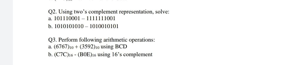 Q2. Using two's complement representation, solve:
a. 101110001 – 1111111001
b. 1010101010 – 1010010101
Q3. Perform following arithmetic operations:
a. (6767)10 + (3592)10 using BCD
b. (C7C)16 - (B0E)16 using 16's complement
