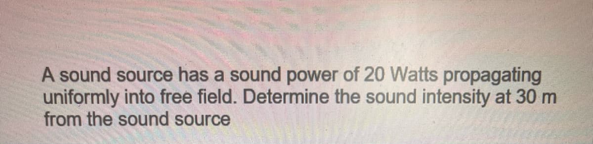 A sound source has a sound power of 20 Watts propagating
uniformly into free field. Determine the sound intensity at 30 m
from the sound source
