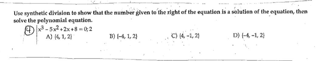 Use synthetic division to show that the number given to the right of the equation is a solution of the equation, then
solve the polynomial equation.
4x3-5x²+2x+8 = 0;2
A) (4, 1, 2)
B) (-4, 1, 2}
C) (4, -1, 2}
D) (-4,-1, 2}