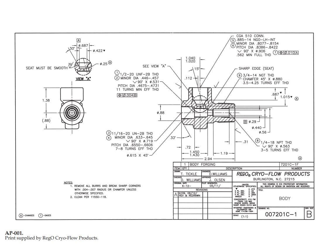 CGA 510 CONN.
6.885-14 NGO-LH-INT
MINOR DIA .8077-.8154
O
0.687
PITCH DIA .8386-.8422
v 90 X 0.906
.562 MIN FULL THD
30
+ 0.422
OO0.010|A
1.040
1.020
0.25 O
SEE VIEW "A"
SEAT MUST BE SMOOTH
SHARP EDGE (SEAT)
15
01/2-20 UNF-2B THD
(2 MINOR DIA .446-.457
V 90 X ø.531
PITCH DIA .4675-.4731
11 TURNS MIN EFF THD
9 3/4-14 NGT THD
CHAMFER 45 X ø.880
3.5-4.25 TURNS EFF THD
.112 +E
VIEW "A"
.687
I 1.015
+0.004|B
1.38
0.88
(.88)
B 0.29 -
0.440 -
(311/16-20 UN-2B THD
O MINOR DIA .633-.645
V 90 X 0,719
PITCH DIA .6550-.6606
7-8 TURNS EFF THD
0.56
30
O1/4-18 NPT THD
v 90 X ø.563
3-5 TURNS EFF THD
.31
.72 -
1.450
1.430
1.19
ø.615 X 45-
2.94
7201C-1F
| 1 BODY FORGING
TEM QIY.
DRAWN
DESCRIPTION
NUMBER
ENGINEER
т. ПIСKLE
REGO, CRYO-FLOW PRODUCTS
D.WILLIAMS
PPROVED
J. OLSEN
PLOT GENERATED
05/11/
CHECKED
D. WILLIAMS
ORGNAL DATE
6-12-
BURLINGTON, N.C. 27215
NOTES:
1. REMOVE ALL BURRS AND BREAK SHARP CORNERS
WITH .004-.007 RADIUS OR CHAMFER UNLESS
THIS DRAWING IS ECI PROPRIETARY INFORMATION
ALL RIGHTS OF DESIGN OR MENTION ARE RESERVED
UNLESS
OTHERWISE SPECIFIED:
HERWISE
REVISIONS
TTLE
2 PL DEC.
3 PL DEC.
4 PL DEC.
ANGLES
* .02
* .005
*.000s
A109, 06/12/
AREV & REDRÁWN
OTHERWISE SPECIFIED.
2. CLEAN PER 11550-118.
BODY
CONCENTRICITY 010 FM
FINISH 125 MAx
REMOVE BURRS, REAK
SHARP EDGES R015 MAX
INTERPRET DIVENSIONS&DRAWING NO.
TOLERANCES AW
ASME Y14.SM-1994
125 HAX
DWG SIZE
007201C-1
SCALE
(A)-CHANGES
(1)-GAGES
(1:1)
AP-001.
Print supplied by RegO Cryo-Flow Products.
