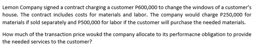 Lemon Company signed a contract charging a customer P600,000 to change the windows of a customer's
house. The contract includes costs for materials and labor. The company would charge P250,000 for
materials if sold separately and P500,000 for labor if the customer will purchase the needed materials.
How much of the transaction price woukd the company allocate to its performacne obligation to provide
the needed services to the customer?

