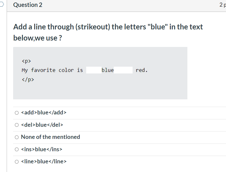 Question 2
Add a line through (strikeout) the letters "blue" in the text
below,we use ?
<p>
My favorite color is
blue
red.
</p>
O <add>blue</add>
O <del>blue</del>
O None of the mentioned
O <ins>blue</ins>
<line>blue</line>

