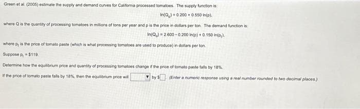 Green et al. (2005) estimate the supply and demand curves for California processed tomatoes. The supply function is:
In(Q)=0.200+ 0.550 In (p),
where Q is the quantity of processing tomatoes in millions of tons per year and p is the price in dollars per ton. The demand function is:
In(Q)= 2.600 -0.200 In(p) + 0.150 In(p).
where p, is the price of tomato paste (which is what processing tomatoes are used to produce) in dollars per ton.
Supposep, = $119.
Determine how the equilibrium price and quantity of processing tomatoes change if the price of tomato paste falls by 18%.
If the price of tomato paste falls by 18%, then the equilibrium price will
by $ (Enter a numenc response using a real number rounded to two decimal places)