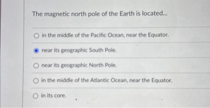 The magnetic north pole of the Earth is located...
O in the middle of the Pacific Ocean, near the Equator.
near its geographic South Pole.
near its geographic North Pole.
O in the middle of the Atlantic Ocean, near the Equator.
O in its core.