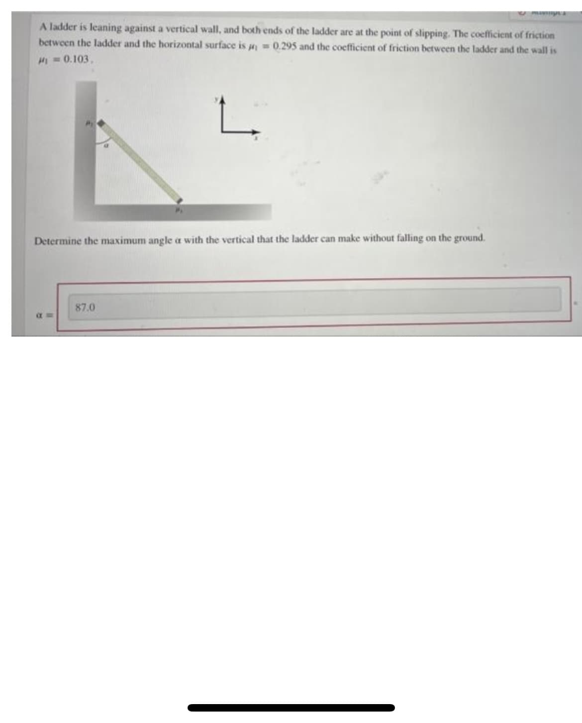 A ladder is leaning against a vertical wall, and both ends of the ladder are at the point of slipping. The coefficient of friction
= 0.295 and the coefficient of friction between the ladder and the wall is
between the ladder and the horizontal surface is
M = 0.103,
L
Determine the maximum angle a with the vertical that the ladder can make without falling on the ground.
a=
87.0