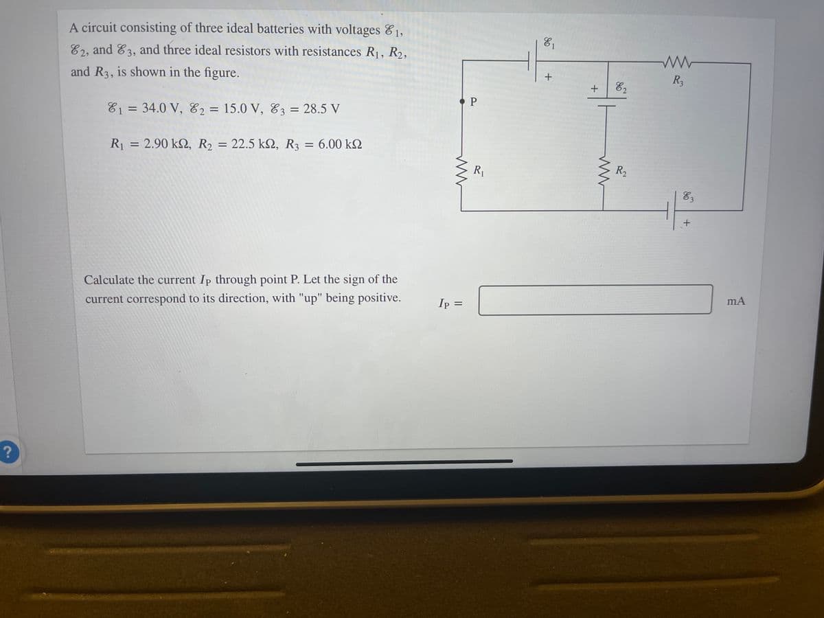 ?
A circuit consisting of three ideal batteries with voltages 1,
82, and 83, and three ideal resistors with resistances R₁, R₂,
and R3, is shown in the figure.
81 = 34.0 V, E2 = 15.0 V, 83 = 28.5 V
R₁ = 2.90 kn, R₂ = 22.5 k2, R3 = 6.00 k
Calculate the current Ip through point P. Let the sign of the
current correspond to its direction, with "up" being positive.
ww
Ip =
P
R₁
E₁
+
+ 82
ww
R₂
R₂
E3
+
mA