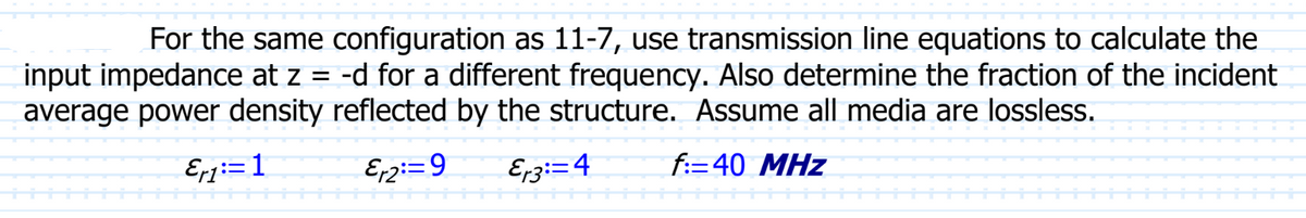 For the same configuration as 11-7, use transmission line equations to calculate the
input impedance at z = -d for a different frequency. Also determine the fraction of the incident
average power density reflected by the structure. Assume all media are lossless.
Eri:=1
Er2:=9 Er3=4
f:-40 MHz