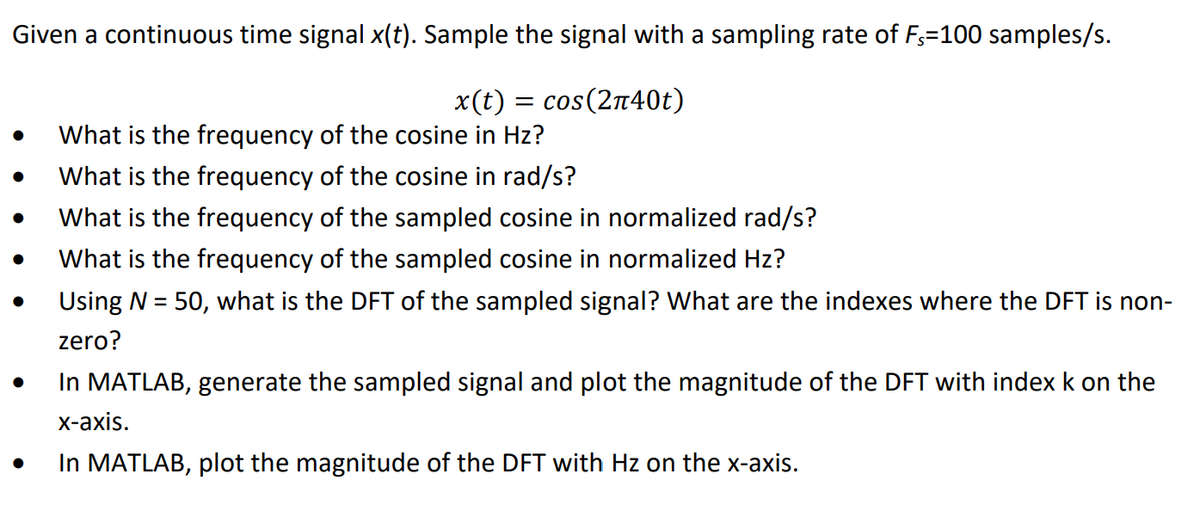 Given a continuous time signal x(t). Sample the signal with a sampling rate of F₁=100 samples/s.
x(t) = cos(2π40t)
● What is the frequency of the cosine in Hz?
●
●
●
What is the frequency of the cosine in rad/s?
What is the frequency of the sampled cosine in normalized rad/s?
What is the frequency of the sampled cosine in normalized Hz?
Using N = 50, what is the DFT of the sampled signal? What are the indexes where the DFT is non-
zero?
In MATLAB, generate the sampled signal and plot the magnitude of the DFT with index k on the
x-axis.
In MATLAB, plot the magnitude of the DFT with Hz on the x-axis.