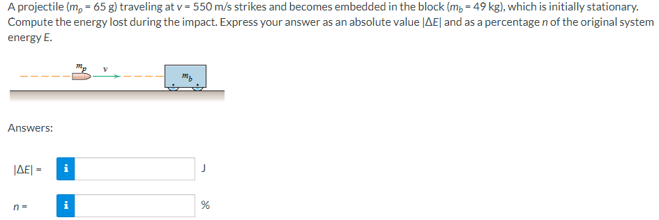 A projectile (m, = 65 g) traveling at v = 550 m/s strikes and becomes embedded in the block (m, = 49 kg), which is initially stationary.
Compute the energy lost during the impact. Express your answer as an absolute value |AE| and as a percentage n of the original system
energy E.
Answers:
JAE| =
n =
i
