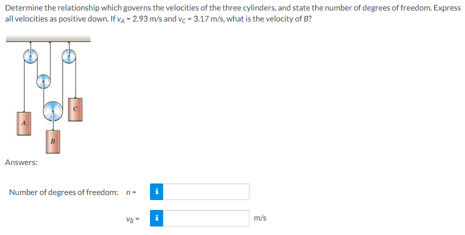 Determine the relationship which governs the velocities of the three cylinders, and state the number of degrees of freedom. Express
all velocities as positive down. If va = 2.93 m/s and vc = 3.17 m/s, what is the velocity of B?
A
B
Answers:
Number of degrees of freedom: n=
i
VB=
i
m/s

