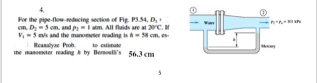 For the pipe-flow-reducing section of Fig. P3.54, D,
cm, D; -5 cm, and P:-1 atm. All fluids are at 20°C. If
V, -5 m/s and the manometer reading is h= 58 cm, es-
Reanalyze Prob. to estimate
the manometer reading h by Bernoulli's 56.3 cm
Menury

