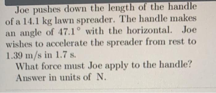 Joe pushes down the length of the handle
of a 14.1 kg lawn spreader. The handle makes
an angle of 47.1° with the horizontal. Joe
wishes to accelerate the spreader from rest to
1.39 m/s in 1.7 s.
What force must Joe apply to the handle?
Answer in units of N.
