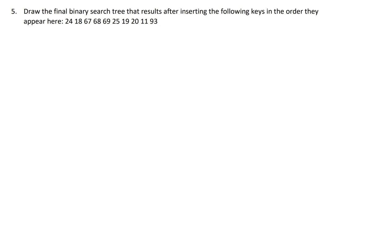 5. Draw the final binary search tree that results after inserting the following keys in the order they
appear here: 24 18 67 68 69 25 19 20 11 93