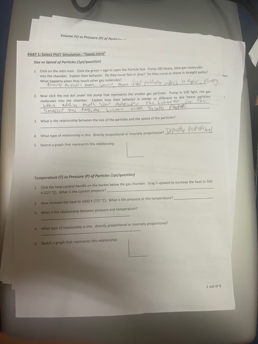 Volume (V) vs Pressure (P) of Particles t-
PART 1: Select PHET Simulation - "Gases Intro"
Size vs Speed of Particles (1pt/question)
1. Click on the Intro icon. Click the green + sign to open the Particle box. Pump 100 heavy, blue gas molecules
into the chamber. Explain their behavior. Do they move fast or slow? Do they curve or move in straight paths?
What happens when they touch other gas molecules?
Heares Purticles move clowrl, thun riht porticdes which 1s gter Huy
hen
2. Now click the red dot under the pump that represents the smaller gas particles. Pump in 100 light, red gas
molecules into the chamber. Explain how their behavior is similar or different to the heavy particles.
whin
Smaller gus
adding mure' slow moleuls the hehan or
more Slishty fasteri
put, ues
bucame
3. What is the relationship between the size of the particles and the speed of the particles?
What type of relationship is this: directly proportional or inversely proportional? Decly Profaaal
4.
5. Sketch a graph that represents this relationship:
Temperature (T) vs Pressure (P) of Particles (1pt/question)
1.
Click the heat control handle on the bucket below the gas chamber. Drag it upward to increase the heat to 500
K (227 "C). What is the current pressure?
2.
Now increase the heat to 1000 K (727 °C). What is the pressure at this temperature?
3. What is the relationship between pressure and temperature?
4. What type of relationship is this: directly proportional or inversely proportional?
5.
Sketch a graph that represents this relationship:
2 out of 6

