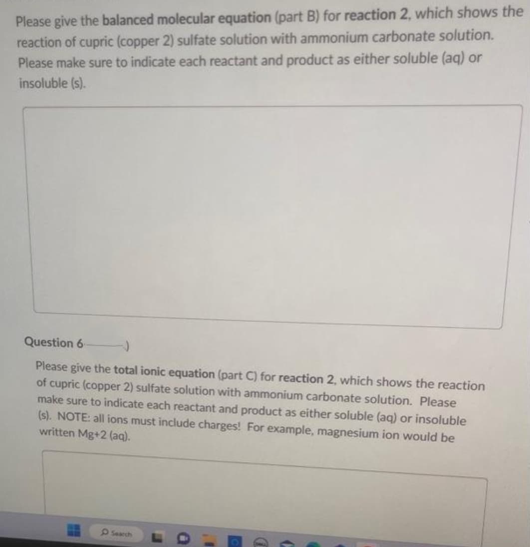 Please give the balanced molecular equation (part B) for reaction 2, which shows the
reaction of cupric (copper 2) sulfate solution with ammonium carbonate solution.
Please make sure to indicate each reactant and product as either soluble (aq) or
insoluble (s).
Question 6
Please give the total ionic equation (part C) for reaction 2, which shows the reaction
of cupric (copper 2) sulfate solution with ammonium carbonate solution. Please
make sure to indicate each reactant and product as either soluble (aq) or insoluble
(s). NOTE: all ions must include charges! For example, magnesium ion would be
written Mg+2 (aq).
Search
E