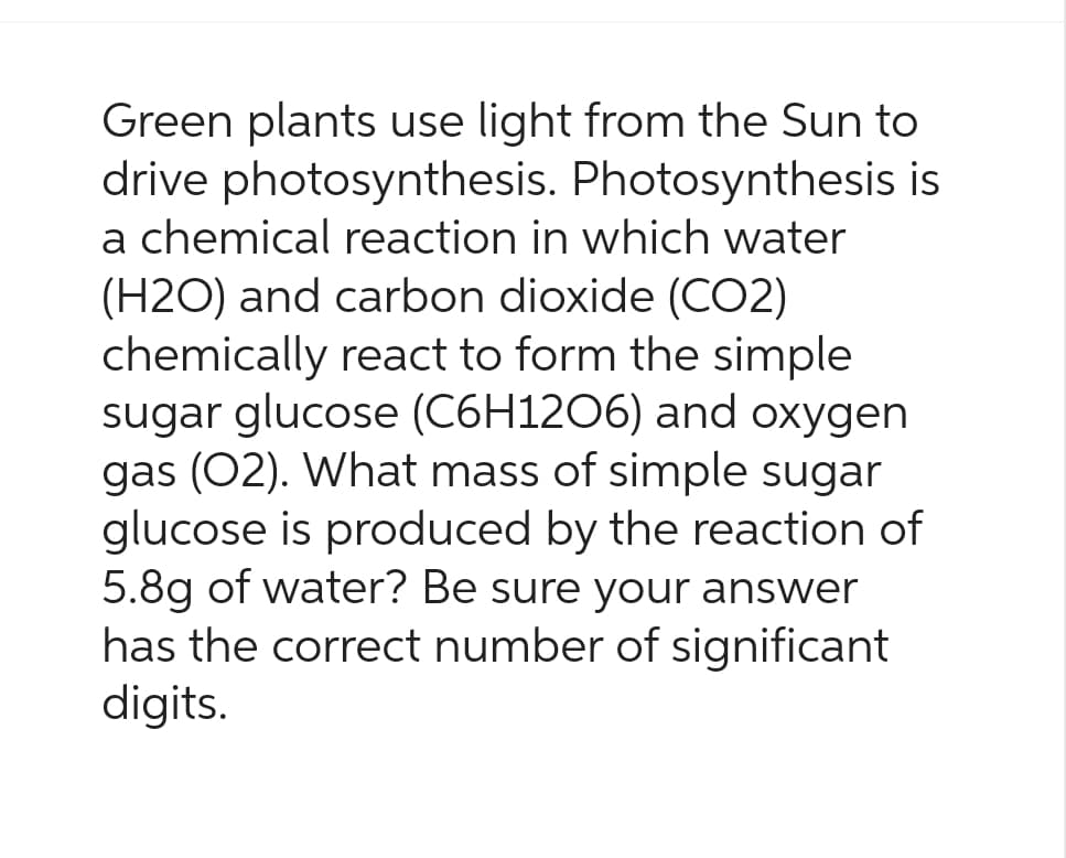 Green plants use light from the Sun to
drive photosynthesis. Photosynthesis is
a chemical reaction in which water
(H2O) and carbon dioxide (CO2)
chemically react to form the simple
sugar glucose (C6H1206) and oxygen
gas (O2). What mass of simple sugar
glucose is produced by the reaction of
5.8g of water? Be sure your answer
has the correct number of significant
digits.