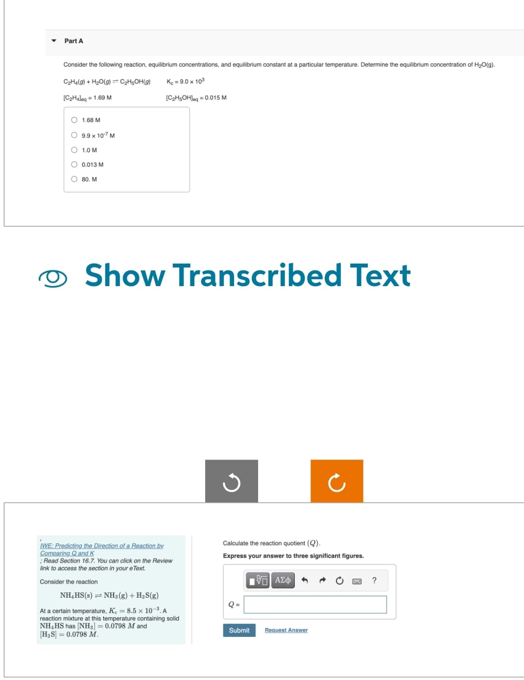 Part A
Consider the following reaction, equilibrium concentrations, and equilibrium constant at a particular temperature. Determine the equilibrium concentration of H₂O(g).
Kc = 9.0 x 103
[C₂H5OH]eq=0.015 M
C₂H4(g) + H₂O(g) = C₂H5OH(g)
[C₂H4leq = 1.69 M
1.68 M
9.9 x 10.7 M
O
O 1.0 M
O 0.013 M
80. M
Show Transcribed Text
IWE: Predicting the Direction of a Reaction by
Comparing Q and K
; Read Section 16.7. You can click on the Review
link to access the section in your e Text.
Consider the reaction
NH4HS(s) = NH3(g) + H₂S(g)
At a certain temperature, K = 8.5 x 10-³. A
reaction mixture at this temperature containing solid
NH4HS has [NH3] = 0.0798 M and
[H₂S] 0.0798 M.
Calculate the reaction quotient (Q).
Express your answer to three significant figures.
Q=
IVE ΑΣΦ
Submit Request Answer