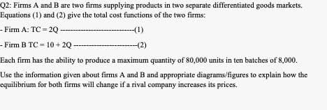 Q2: Firms A and B are two firms supplying products in two separate differentiated goods markets.
Equations (1) and (2) give the total cost functions of the two firms:
- Firm A: TC - 2Q
-(1)
- Firm B TC - 10 + 2Q -
-(2)
Each firm has the ability to produce a maximum quantity of 80,000 units in ten bateches of 8,000.
Use the information given about firms A and B and appropriate diagrams/figures to explain how the
equilibrium for both firms will change if a rival company increases its prices.
