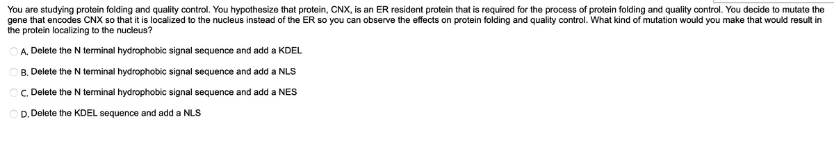You are studying protein folding and quality control. You hypothesize that protein, CNX, is an ER resident protein that is required for the process of protein folding and quality control. You decide to mutate the
gene that encodes CNX so that it is localized to the nucleus instead of the ER so you can observe the effects on protein folding and quality control. What kind of mutation would you make that would result in
the protein localizing to the nucleus?
A. Delete the N terminal hydrophobic signal sequence and add a KDEL
B. Delete the N terminal hydrophobic signal sequence and add a NLS
C. Delete the N terminal hydrophobic signal sequence and add a NES
D. Delete the KDEL sequence and add a NLS