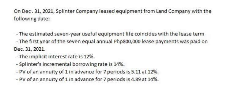 On Dec. 31, 2021, Splinter Company leased equipment from Land Company with the
following date:
- The estimated seven-year useful equipment life coincides with the lease term
- The first year of the seven equal annual Php800,000 lease payments was paid on
Dec. 31, 2021.
- The implicit interest rate is 12%.
- Splinter's incremental borrowing rate is 14%.
- PV of an annuity of 1 in advance for 7 periods is 5.11 at 12%.
- PV of an annuity of 1 in advance for 7 periods is 4.89 at 14%.

