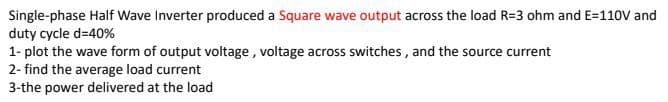 Single-phase Half Wave Inverter produced a Square wave output across the load R=3 ohm and E=11OV and
duty cycle d=40%
1- plot the wave form of output voltage , voltage across switches, and the source current
2- find the average load current
3-the power delivered at the load
