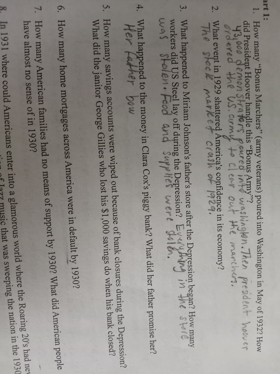 art 1:
1. How many "Bonus Marchers" (army veterans) poured into Washington in May of 1932? How
did President Hoover handle this "Bonus Army"?
43,000 demon Strators poured into washinglen.Then president hoover
Ordered the U.S.army to clear out the marchers.
2. What event in 1929 shattered Åmerica's confidence in its economy?
The steck market crash of 1929.
3. What happened to Miriam Johnson's father's store after the Depression began? How many
workers did US Steel lay off during the Depression? Eyerything in Hhe store
was stolen Feod and šupplies wert Stolen.
4. What happened to the money in Clara Cox's piggy bank? What did her father promise her?
Her father bow
5. How many savings accounts were wiped out because of bank closures during the Depression?
What did the janitor George Gillies who lost his $1,000 savings do when his bank closed?
6. How many home mortgages across America were in default by 1930?
1. How many American families had no means of support by 1930? What did American people
have almost no sense of in 1930?
In 1931 where could Americans enter into a glamorous world where the Roaring 20's had nev
music that was sweeping the nation in the 1930
