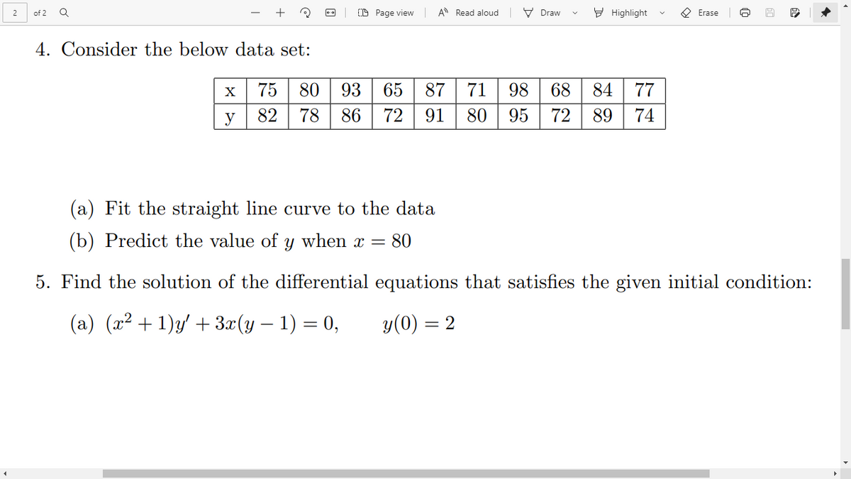 +
(D Page view
A Read aloud V Draw
E Highlight
O Erase
2
of 2
4. Consider the below data set:
X
75
80
93
65 87
71
98 68 84
77
y
82
78 86
72 91
80
95 72
89
74
(a) Fit the straight line curve to the data
(b) Predict the value of y when x =
80
5. Find the solution of the differential equations that satisfies the given initial condition:
(a) (x² + 1)y' + 3x(y – 1) = 0,
y(0) = 2
