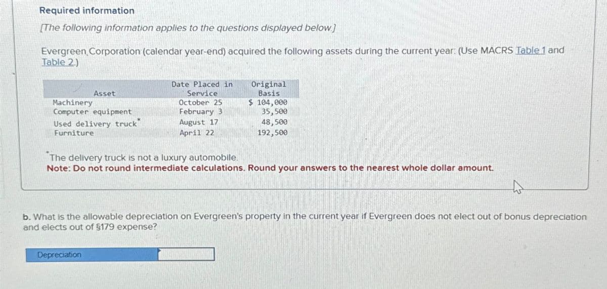 Required information
[The following information applies to the questions displayed below]
Evergreen, Corporation (calendar year-end) acquired the following assets during the current year: (Use MACRS Table 1 and
Table 2)
Machinery
Asset
Computer equipment
Used delivery truck"
Date Placed in
Service
October 25
February 3
Original
Basis
$ 104,000
35,500
August 17
April 22
48,500
192,500
Furniture
The delivery truck is not a luxury automobile.
Note: Do not round intermediate calculations. Round your answers to the nearest whole dollar amount.
b. What is the allowable depreciation on Evergreen's property in the current year if Evergreen does not elect out of bonus depreciation
and elects out of $179 expense?
Depreciation