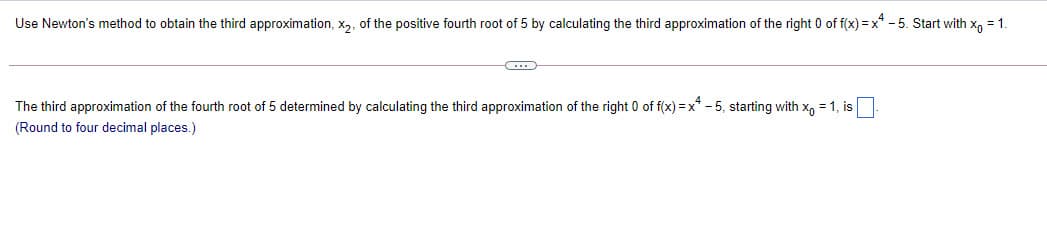 Use Newton's method to obtain the third approximation, x2, of the positive fourth root of 5 by calculating the third approximation of the right 0 of f(x) = x* -5. Start with x, = 1.
The third approximation of the fourth root of 5 determined by calculating the third approximation of the right 0 of f(x) = x* - 5, starting with x, = 1, is
(Round to four decimal places.)
