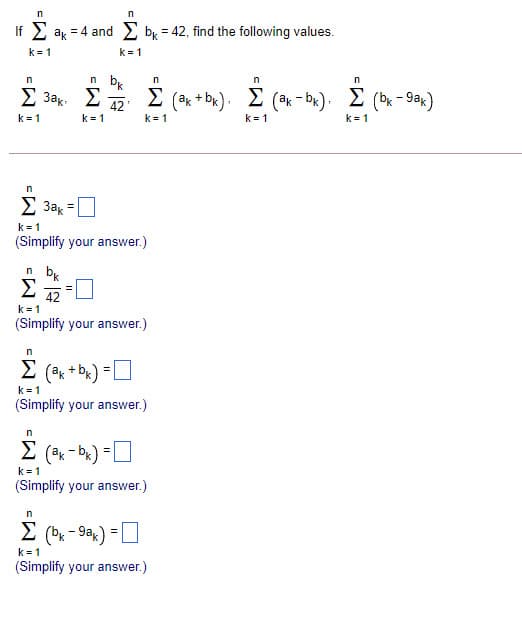 If 2 ak = 4 and bx = 42, find the following values.
k= 1
k=1
n b
Σ 38 Σ
42
k = 1
E (ak + bx), E (ak - bR). E (bx - Sak)
k = 1
Σ
k =1
k = 1
k= 1
2 3ak
k = 1
(Simplify your answer.)
n b.
Σ
42
k = 1
(Simplify your answer.)
Σ
k=1
(Simplify your answer.)
Σ
(ek - be) =0
k= 1
(Simplify your answer.)
E (bx - 9ak) = D
k = 1
(Simplify your answer.)
