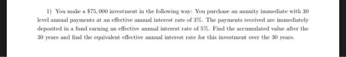 1) You make a $75,000 investment in the following way: You purchase an annuity immediate with 30
level annual payments at an effective annual interest rate of 3%. The payments received are immediately
deposited in a fund earning an effective annual interest rate of 5%. Find the accumulated value after the
30 years and find the equivalent effective annual interest rate for this investment over the 30 years.