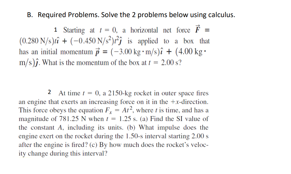 B. Required Problems. Solve the 2 problems below using calculus.
1 Starting at t = 0, a horizontal net force É
(0.280 N/s)tî + (-0.450 N/s²)r²j_is applied to a box that
has an initial momentum 3 = (-3.00 kg • m/s)î + (4.00 kg ·
m/s)ĵ. What is the momentum of the box at t = 2.00 s?
2
At time t = 0, a 2150-kg rocket in outer space fires
an engine that exerts an increasing force on it in the +x-direction.
This force obeys the equation F, = At², where t is time, and has a
magnitude of 781.25 N when t = 1.25 s. (a) Find the SI value of
the constant A, including its units. (b) What impulse does the
engine exert on the rocket during the 1.50-s interval starting 2.00 s
after the engine is fired? (c) By how much does the rocket's veloc-
ity change during this interval?
