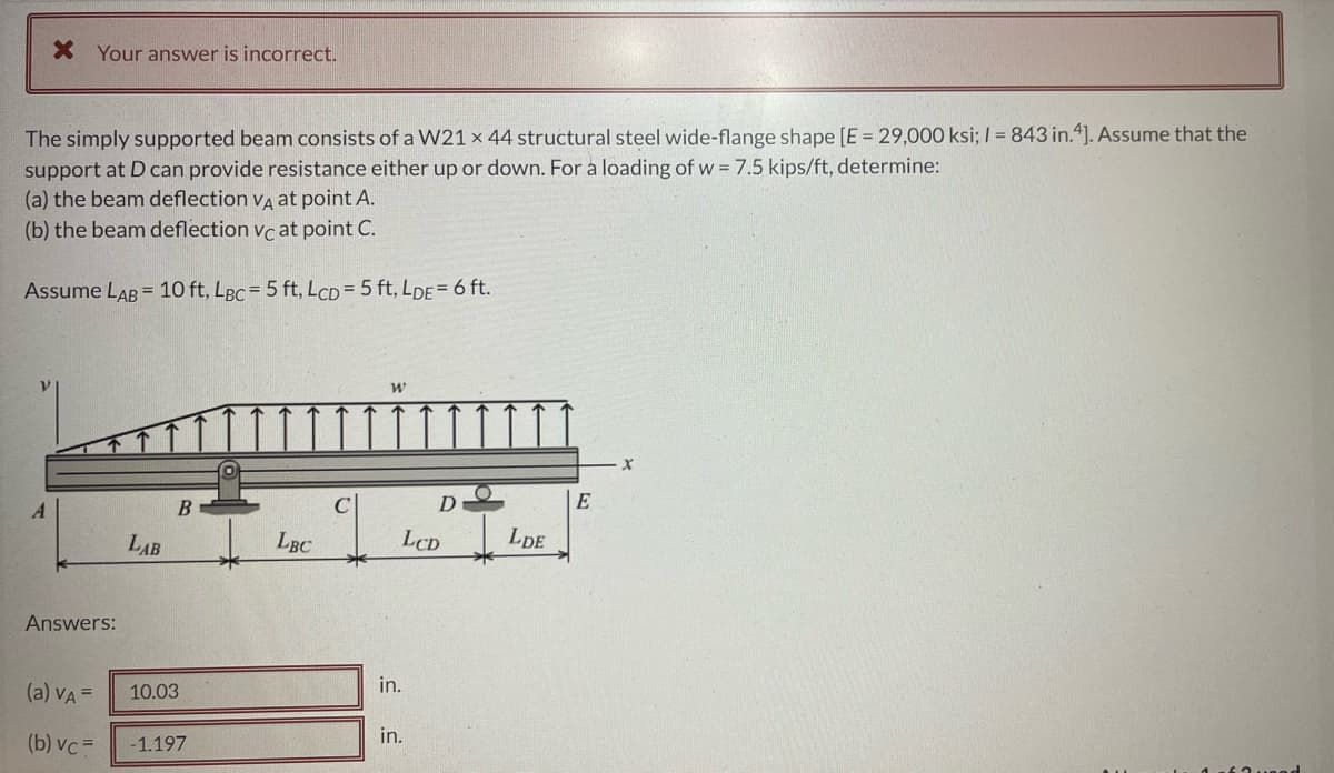 X Your answer is incorrect.
The simply supported beam consists of a W21 x 44 structural steel wide-flange shape [E = 29,000 ksi; I = 843 in.4). Assume that the
support at D can provide resistance either up or down. For a loading of w = 7.5 kips/ft, determine:
(a) the beam deflection va at point A.
(b) the beam deflection vc at point C.
Assume LAB = 10 ft, LBC = 5 ft, LCD=5 ft, LDE= 6 ft.
D
LAB
LBC
LCD
LDE
Answers:
(a) VA =
10.03
in.
(b) vc =
-1.197
in.

