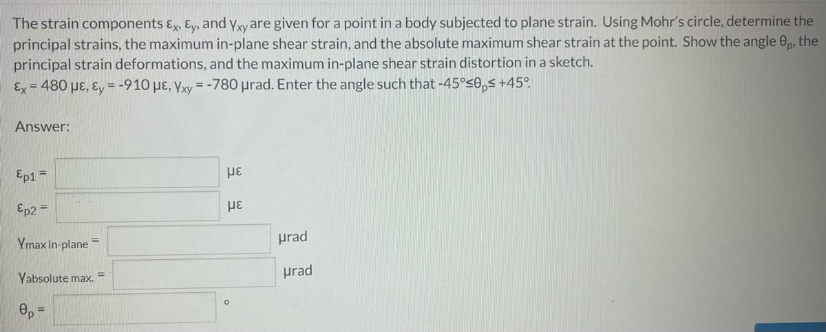 The strain components ɛx, Ey, and yxy are given for a point in a body subjected to plane strain. Using Mohr's circle, determine the
principal strains, the maximum in-plane shear strain, and the absolute maximum shear strain at the point. Show the angle 0,, the
principal strain deformations, and the maximum in-plane shear strain distortion in a sketch.
Ex = 480 µɛ, ɛ, = -910 µɛ, Yxy =-780 prad. Enter the angle such that -45°s0,s +45°.
%3D
Answer:
Ep1 =
Ep2 =
με
Ymax in-plane =
prad
Yabsolute max. =
prad
