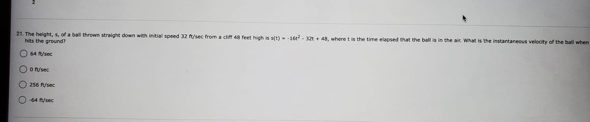 21. The height, s, of a ball thrown straight down with initial speed 32 ft/sec from a cliff 48 feet high is s(t) = -16t2 - 32t + 48, wheret is the time elapsed that the ball is in the air. What is the instantaneous velocity of the ball when
hits the ground?
%D
64 ft/sec
O ft/sec
256 ft/sec
-64 ft/sec
21
