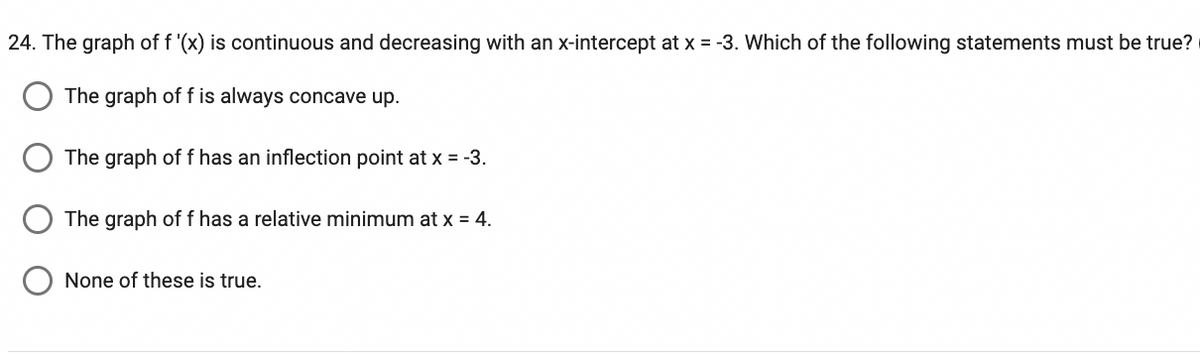 24. The graph of f '(x) is continuous and decreasing with an x-intercept at x = -3. Which of the following statements must be true?
The graph of f is always concave up.
The graph of f has an inflection point at x = -3.
The graph of f has a relative minimum at x = 4.
None of these is true.