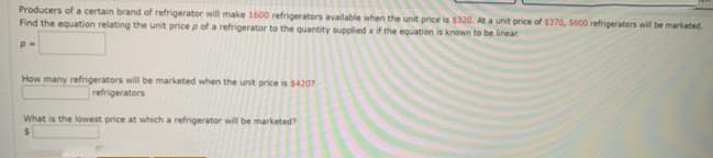 Producers of a certain brand of refrigerator will make 1600 refrigerators available when the unit price is $320. Ata unit price of $370, 5600 refrigerators will be marketed.
Find the equation relating the unit price p of a refrigerator to the quantity supplied x if the equation is known to be linear
How many refrigerators will be marketed when the unit price is s4207
refrigerators
What is the lowest price at which a refrigerator will be marketed?
