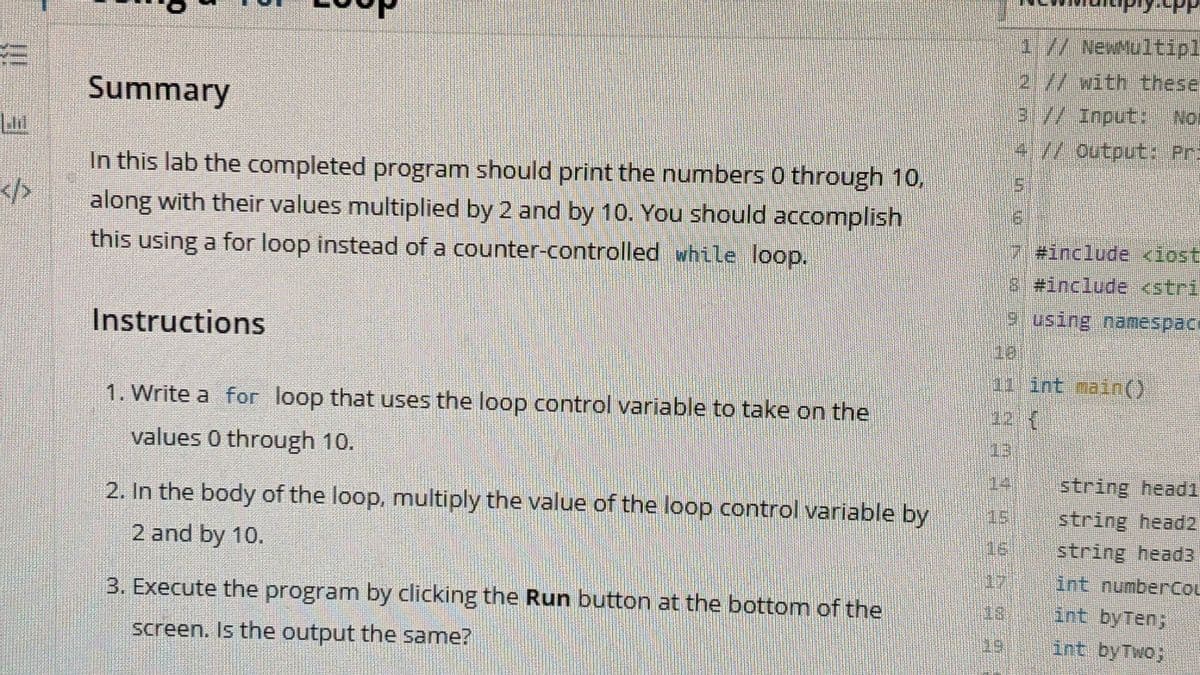 1//NewMultipl
2.//with these
3//Input: Nor
4//output: Pr:
Summary
In this lab the completed program should print the numbers 0 through 10,
</>
along with their values multiplied by 2 and by 10. You should accomplish
#include <iost
this using a for loop instead of a counter-controlled while loop.
8 #include <stri
using namespace
Instructions
18
11 1nt main()
12 (
1. Write a for loop that uses the loop control variable to take on the
13
values 0 through 10.
14 string head1
2. In the body of the loop, multiply the value of the loop control variable by
string head2
string head3
int numberCou
15
2 and by 10.
16
17
3. Execute the program by clicking the Run button at the bottom of the
18
int byTen;
screen. Is the output the same?
int byTwo;
