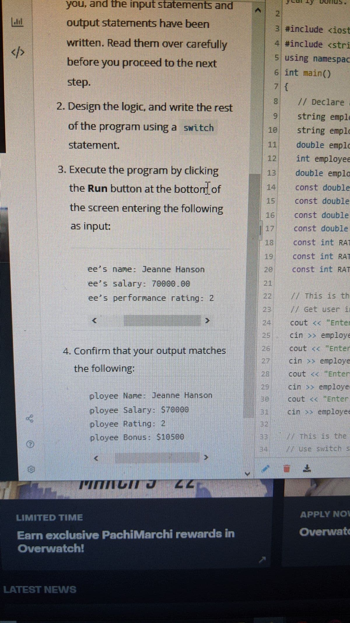 you, and the input statements and
2]
output statements have been
3 #include <iost
written. Read them over carefully
4 #include <stri
</>
5 using namespac
before you proceed to the next
6 int main()
step.
//Declare
2. Design the logic, and write the rest
6.
string emple
of the program using a switch
10
string emplo
statement.
11
double emplo
12
int employee
3. Execute the program by clicking
double emplo
13
the Run button at the bottom of
14
const double
15
const double
the screen entering the following
16
const double
as input:
17
const double
18)
const int RAT
19
const int RAT
ee's name: Jeanne Hanson
20
const int RAT
ee's salary: 70000.00
21
ee's perfornance rating 2
22.
// This is th
23
//Get user i
24.
cout << "Enter
251
cin >> employe
4. Confirm that your output matches
26
cout << "Enter
27
cin >> employe
the following:
28
cout <<"Enter
29
cin employer
ployee Name: Jeanne Hanson
30
cout <<"Enter
ployee Salary: S70000
ployee Rating: 2
31
cin >> employee
32
ployee Bonus: 510500
33
/W This is the
34
/Use switch s
LIMITED TIME
APPLY NOL
Overwatc
Earn exclusive PachiMarchi rewards in
Overwatch!
LATEST NEWS
