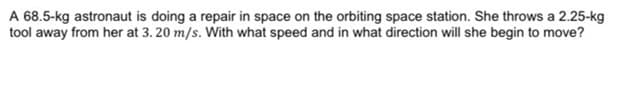 A 68.5-kg astronaut is doing a repair in space on the orbiting space station. She throws a 2.25-kg
tool away from her at 3. 20 m/s. With what speed and in what direction will she begin to move?