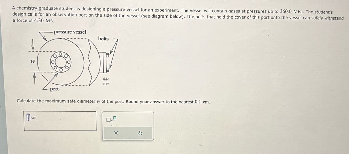 A chemistry graduate student is designing a pressure vessel for an experiment. The vessel will contain gases at pressures up to 360.0 MPa. The student's
design calls for an observation port on the side of the vessel (see diagram below). The bolts that hold the cover of this port onto the vessel can safely withstand
a force of 4.30 MN.
pressure vessel
W
bolts
side
view
port
Calculate the maximum safe diameter w of the port. Round your answer to the nearest 0.1 cm.
cm
x10
X