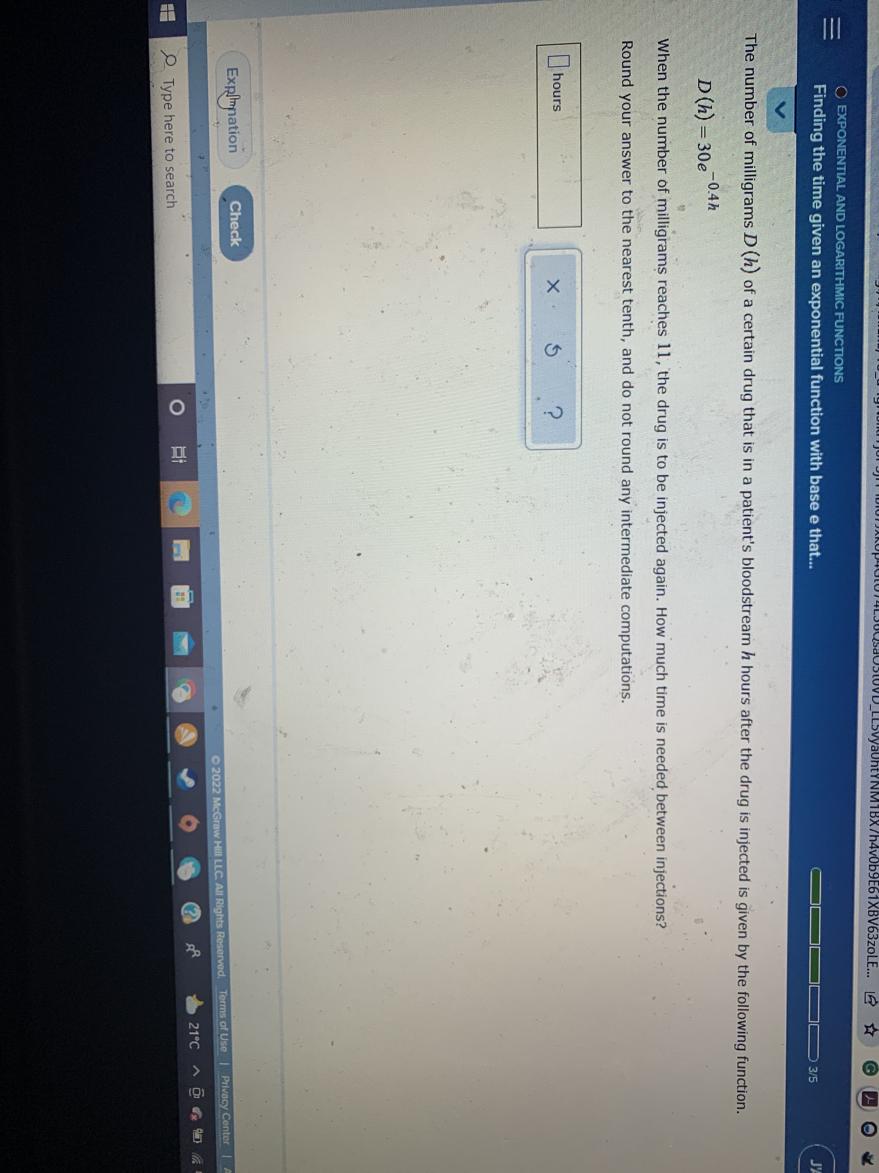DLL5vya0htYNM1BX/h4v0b9E61XBV63zoLE...
O EXPONENTIAL AND LOGARITHMIC FUNCTIONS
Finding the time given an exponential function with base e that...
J'A
3/5
The number of milligrams D (h) of a certain drug that is in a patient's bloodstream h hours after the drug is injected is given by the following function.
-0.4h
D(h) = 30e
%3D
When the number of milligrams reaches 11, the drug is to be injected again. How much time is needed between injections?
Round your answer to the nearest tenth, and do not round any intermediate computations.
|hours
Check
Explimnation
Privacy Center | A
O 2022 McGraw Hill LLC. All Rights Reserved. Terms of Use
21°C
2 Type here to search
