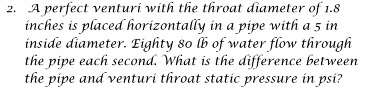 2. A perfect venturi with the throat diameter of 1.8
inches is placed horizontally in a pipe with a 5 in
inside diameter. Eighty 80 lb of water flow through
the pipe each second. What is the difference between
the pipe and venturi throat static pressure in psi?