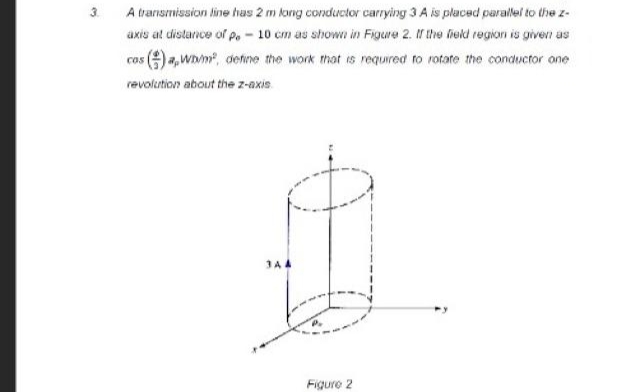 3.
A transmission line has 2 m long conductor carrying 3 A is placed parallel to the z-
axis at distance of Pe - 10 cm as shown in Figure 2. If the field region is given as
cos (a,Wh/m², define the work that is required to rotate the conductor one
revolution about the z-axis
344
Figure 2