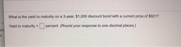 arr
n.
What is the yield to maturity on a 3-year, $1,000 discount bond with a current price of $921?
Yield to maturity =
percent. (Round your response to one decimal places.)